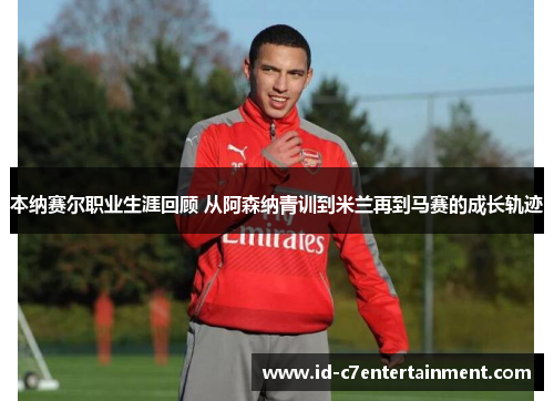 本纳赛尔职业生涯回顾 从阿森纳青训到米兰再到马赛的成长轨迹 本纳赛尔职业生涯回顾 从阿森纳青训到米兰再到马赛的成长轨迹