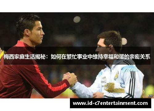 梅西家庭生活揭秘:如何在繁忙事业中维持幸福和谐的亲密关系 梅西家庭生活揭秘:如何在繁忙事业中维持幸福和谐的亲密关系