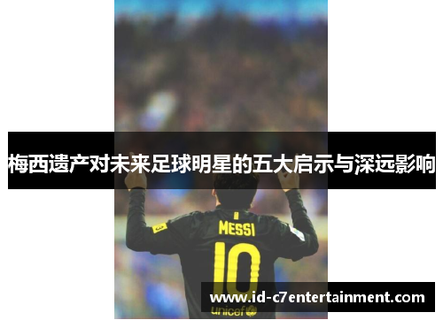 梅西遗产对未来足球明星的五大启示与深远影响 梅西遗产对未来足球明星的五大启示与深远影响
